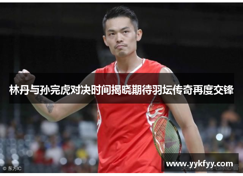 林丹与孙完虎对决时间揭晓期待羽坛传奇再度交锋