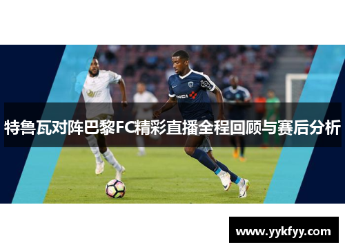 特鲁瓦对阵巴黎FC精彩直播全程回顾与赛后分析