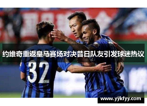 约维奇重返皇马赛场对决昔日队友引发球迷热议