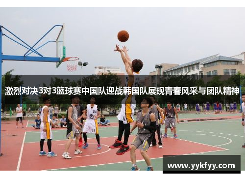 激烈对决3对3篮球赛中国队迎战韩国队展现青春风采与团队精神